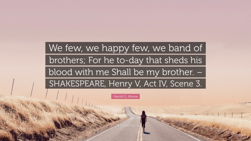 Harold G. Moore Quote: “We few, we happy few, we band of brothers; For he to-day that sheds his blood with me Shall be my brother. – SHAKESPEARE, Henry V, Act IV, Scene 3.”