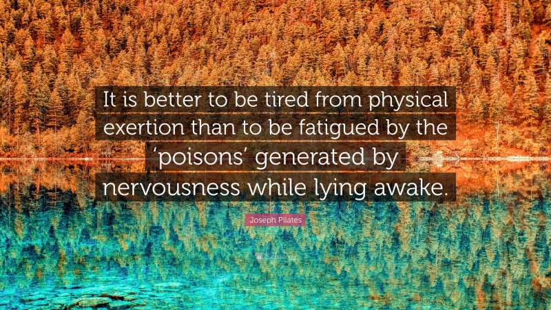 Joseph Pilates Quote: “It is better to be tired from physical exertion than to be fatigued by the ‘poisons’ generated by nervousness while lying awake.”