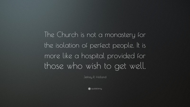 Jeffrey R. Holland Quote: “The Church is not a monastery for the isolation of perfect people. It is more like a hospital provided for those who wish to get well.”