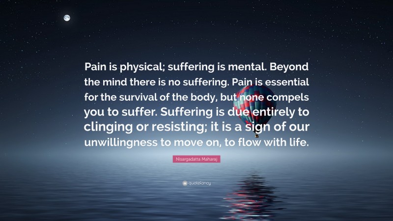 Nisargadatta Maharaj Quote: “Pain is physical; suffering is mental. Beyond the mind there is no suffering. Pain is essential for the survival of the body, but none compels you to suffer. Suffering is due entirely to clinging or resisting; it is a sign of our unwillingness to move on, to flow with life.”