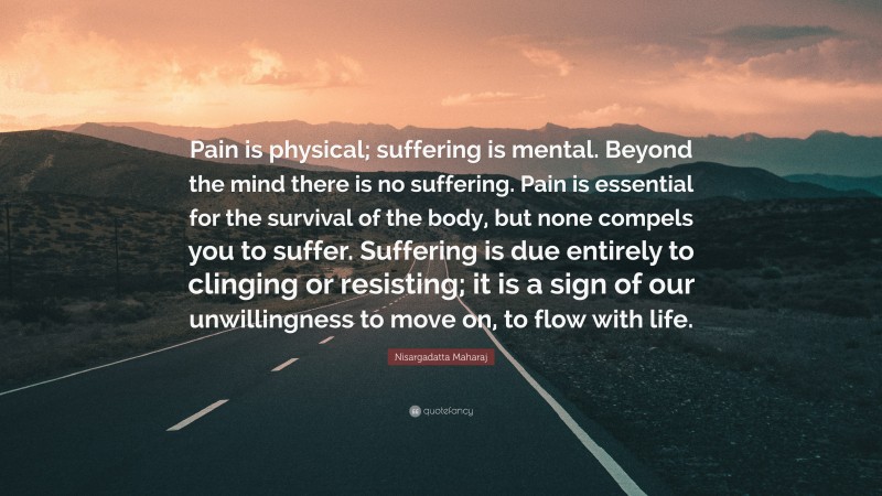 Nisargadatta Maharaj Quote: “Pain is physical; suffering is mental. Beyond the mind there is no suffering. Pain is essential for the survival of the body, but none compels you to suffer. Suffering is due entirely to clinging or resisting; it is a sign of our unwillingness to move on, to flow with life.”