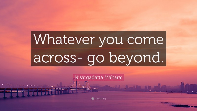 Nisargadatta Maharaj Quote: “Whatever you come across- go beyond.”