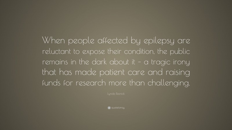 Lynda Resnick Quote: “When people affected by epilepsy are reluctant to expose their condition, the public remains in the dark about it – a tragic irony that has made patient care and raising funds for research more than challenging.”
