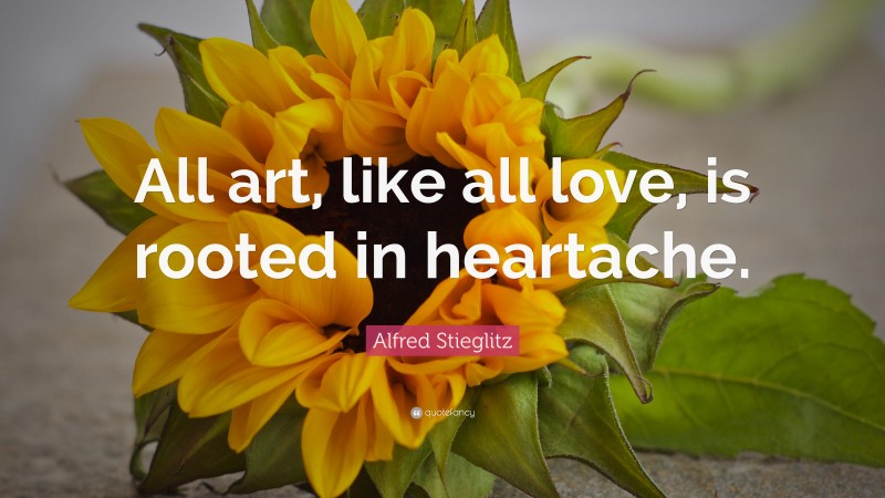 Alfred Stieglitz Quote: “All art, like all love, is rooted in heartache.”