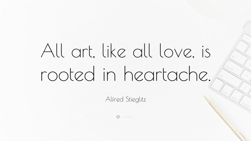 Alfred Stieglitz Quote: “All art, like all love, is rooted in heartache.”