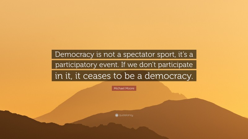 Michael Moore Quote: “Democracy is not a spectator sport, it’s a participatory event. If we don’t participate in it, it ceases to be a democracy.”