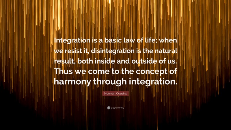 Norman Cousins Quote: “Integration is a basic law of life; when we resist it, disintegration is the natural result, both inside and outside of us. Thus we come to the concept of harmony through integration.”
