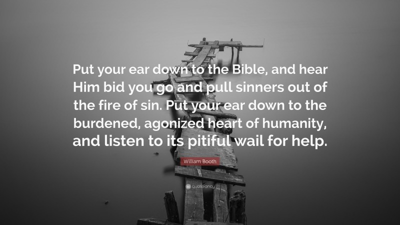 William Booth Quote: “Put your ear down to the Bible, and hear Him bid you go and pull sinners out of the fire of sin. Put your ear down to the burdened, agonized heart of humanity, and listen to its pitiful wail for help.”