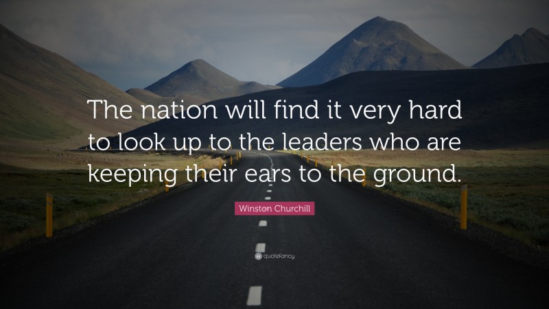 Winston Churchill Quote: “The nation will find it very hard to look up to the leaders who are keeping their ears to the ground.”