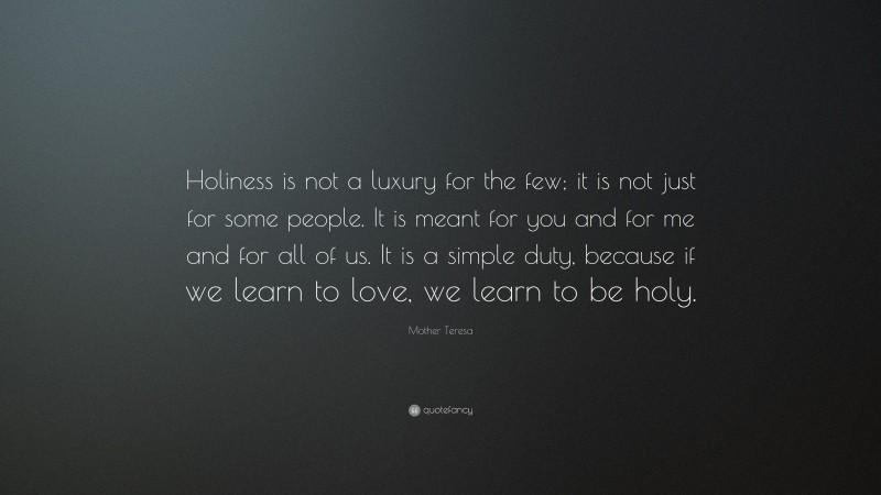 Mother Teresa Quote: “Holiness is not a luxury for the few; it is not just for some people. It is meant for you and for me and for all of us. It is a simple duty, because if we learn to love, we learn to be holy.”