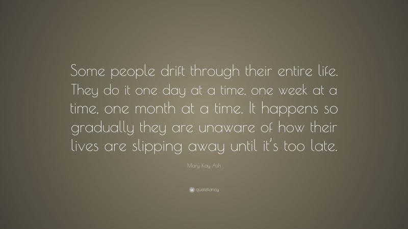 Mary Kay Ash Quote: “Some people drift through their entire life. They do it one day at a time, one week at a time, one month at a time. It happens so gradually they are unaware of how their lives are slipping away until it’s too late.”