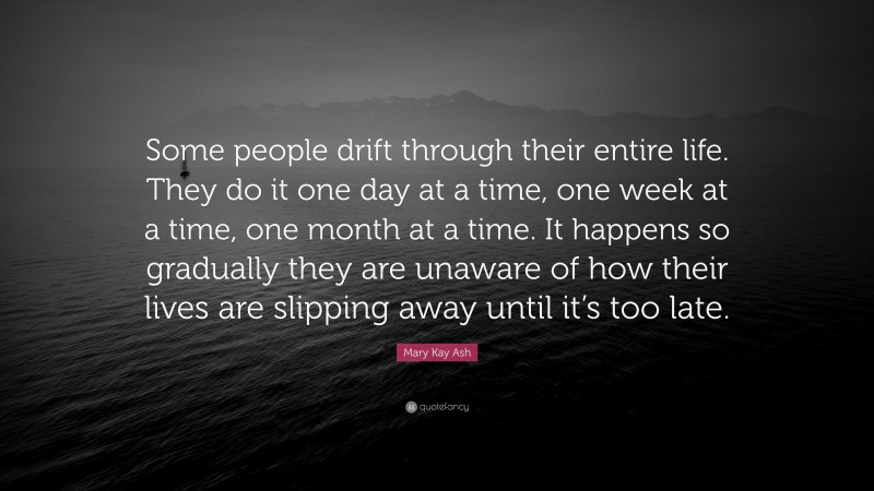 Mary Kay Ash Quote: “Some people drift through their entire life. They do it one day at a time, one week at a time, one month at a time. It happens so gradually they are unaware of how their lives are slipping away until it’s too late.”
