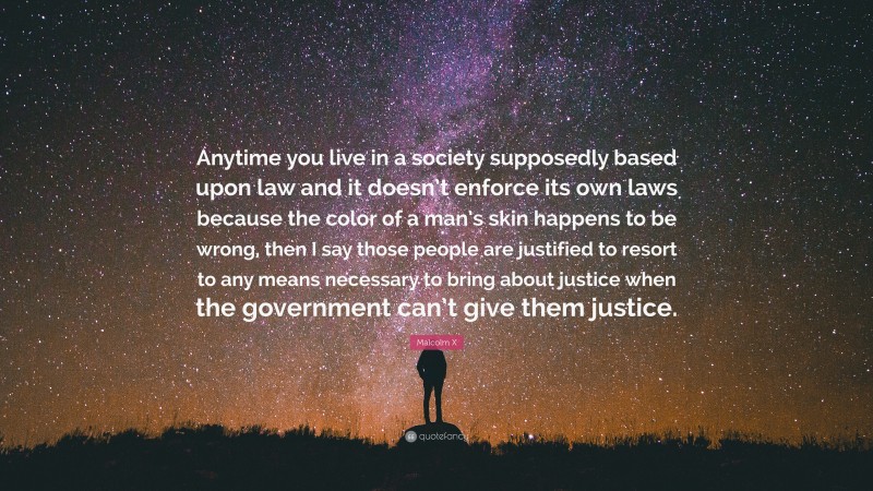 Malcolm X Quote: “Anytime you live in a society supposedly based upon law and it doesn’t enforce its own laws because the color of a man’s skin happens to be wrong, then I say those people are justified to resort to any means necessary to bring about justice when the government can’t give them justice.”
