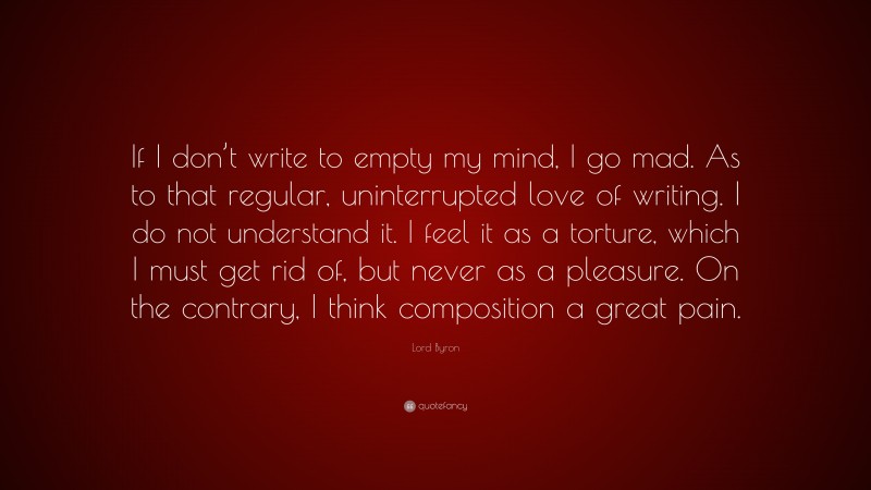Lord Byron Quote: “If I don’t write to empty my mind, I go mad. As to that regular, uninterrupted love of writing. I do not understand it. I feel it as a torture, which I must get rid of, but never as a pleasure. On the contrary, I think composition a great pain.”