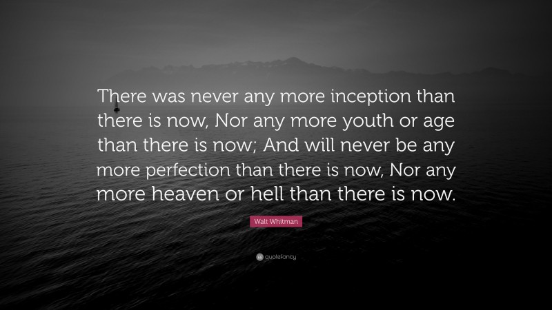 Walt Whitman Quote: “There was never any more inception than there is now, Nor any more youth or age than there is now; And will never be any more perfection than there is now, Nor any more heaven or hell than there is now.”