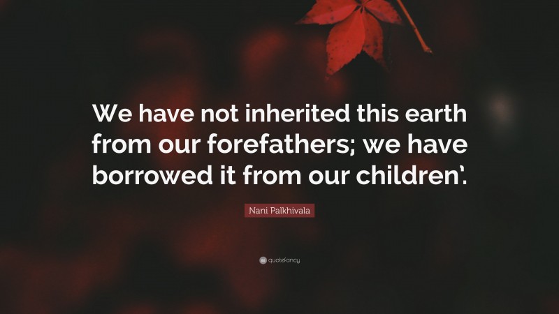 Nani Palkhivala Quote: “We have not inherited this earth from our forefathers; we have borrowed it from our children’.”
