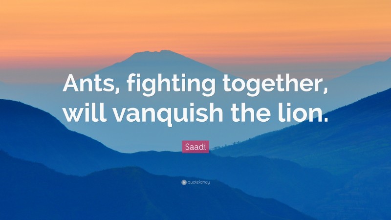 Saadi Quote: “Ants, fighting together, will vanquish the lion.”