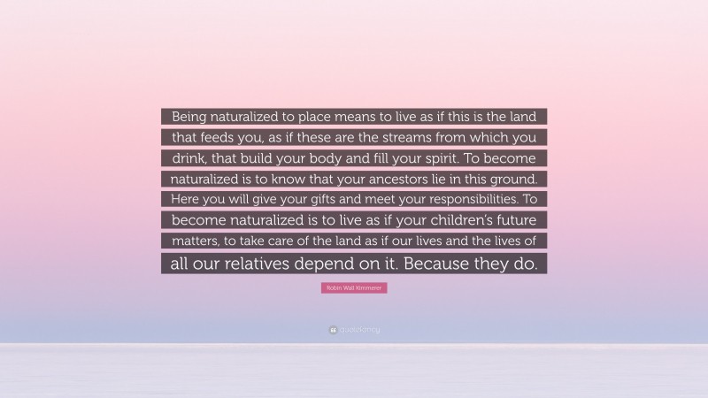 Robin Wall Kimmerer Quote: “Being naturalized to place means to live as if this is the land that feeds you, as if these are the streams from which you drink, that build your body and fill your spirit. To become naturalized is to know that your ancestors lie in this ground. Here you will give your gifts and meet your responsibilities. To become naturalized is to live as if your children’s future matters, to take care of the land as if our lives and the lives of all our relatives depend on it. Because they do.”
