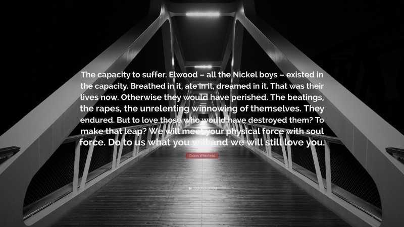 Colson Whitehead Quote: “The capacity to suffer. Elwood – all the Nickel boys – existed in the capacity. Breathed in it, ate in it, dreamed in it. That was their lives now. Otherwise they would have perished. The beatings, the rapes, the unrelenting winnowing of themselves. They endured. But to love those who would have destroyed them? To make that leap? We will meet your physical force with soul force. Do to us what you will and we will still love you.”