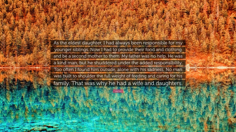 Lisa See Quote: “As the eldest daughter, I had always been responsible for my younger siblings. Now I had to provide their food and clothing and be a second mother to them. My father was no help. He was a kind man, but he shuddered under the added responsibility. Too often I found him outside, alone with his sadness. No man was built to shoulder the full weight of feeding and caring for his family. That was why he had a wife and daughters.”