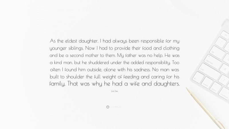Lisa See Quote: “As the eldest daughter, I had always been responsible for my younger siblings. Now I had to provide their food and clothing and be a second mother to them. My father was no help. He was a kind man, but he shuddered under the added responsibility. Too often I found him outside, alone with his sadness. No man was built to shoulder the full weight of feeding and caring for his family. That was why he had a wife and daughters.”