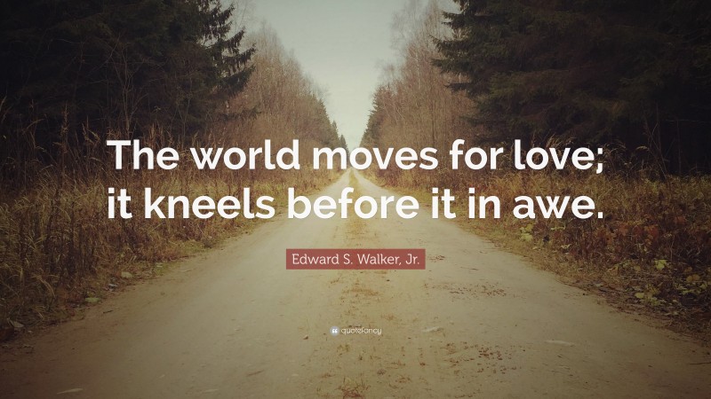 Edward S. Walker, Jr. Quote: “The world moves for love; it kneels before it in awe.”