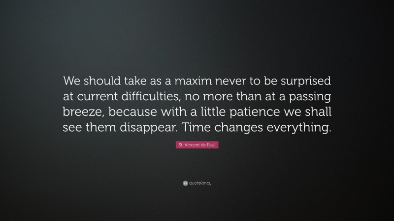 St. Vincent de Paul Quote: “We should take as a maxim never to be surprised at current difficulties, no more than at a passing breeze, because with a little patience we shall see them disappear. Time changes everything.”