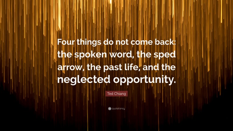 Ted Chiang Quote: “Four things do not come back: the spoken word, the sped arrow, the past life, and the neglected opportunity.”