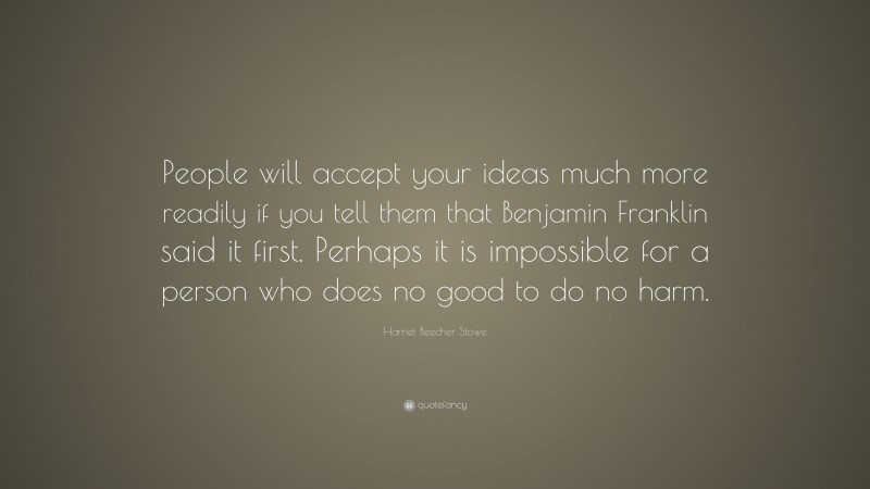 Harriet Beecher Stowe Quote: “People will accept your ideas much more readily if you tell them that Benjamin Franklin said it first. Perhaps it is impossible for a person who does no good to do no harm.”