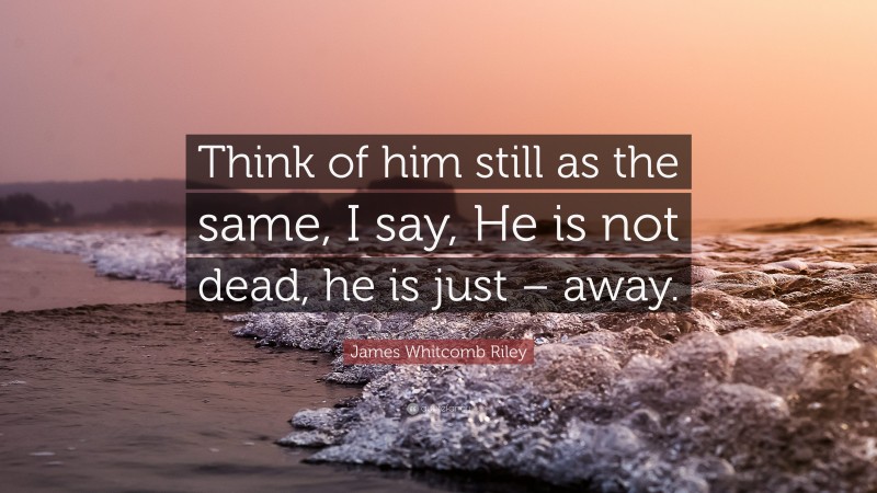 James Whitcomb Riley Quote: “Think of him still as the same, I say, He is not dead, he is just – away.”