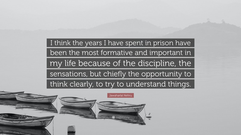 Jawaharlal Nehru Quote: “I think the years I have spent in prison have been the most formative and important in my life because of the discipline, the sensations, but chiefly the opportunity to think clearly, to try to understand things.”