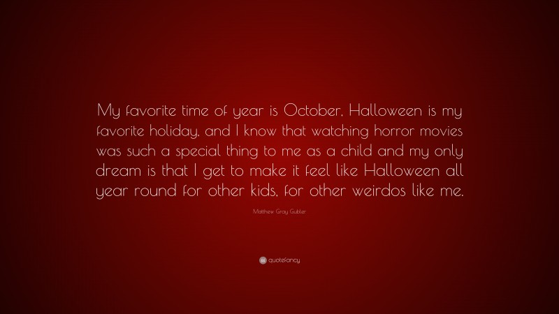 Matthew Gray Gubler Quote: “My favorite time of year is October, Halloween is my favorite holiday, and I know that watching horror movies was such a special thing to me as a child and my only dream is that I get to make it feel like Halloween all year round for other kids, for other weirdos like me.”