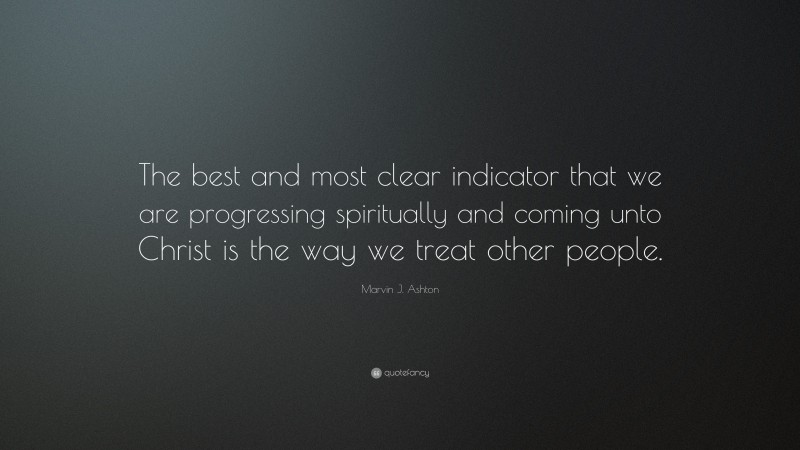Marvin J. Ashton Quote: “The best and most clear indicator that we are progressing spiritually and coming unto Christ is the way we treat other people.”