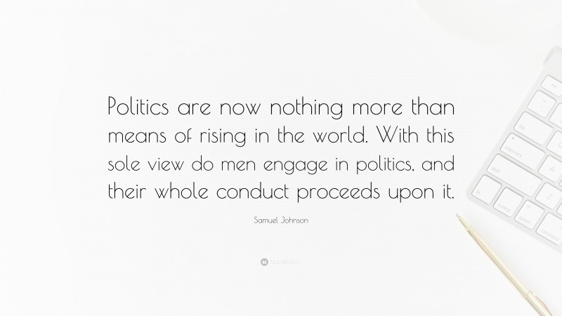 Samuel Johnson Quote: “Politics are now nothing more than means of rising in the world. With this sole view do men engage in politics, and their whole conduct proceeds upon it.”