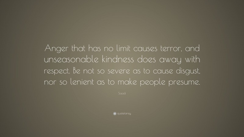Saadi Quote: “Anger that has no limit causes terror, and unseasonable kindness does away with respect. Be not so severe as to cause disgust, nor so lenient as to make people presume.”