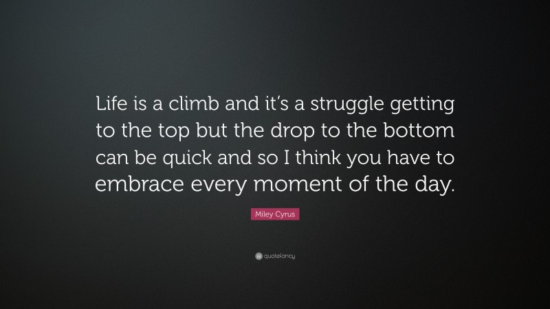 Miley Cyrus Quote: “Life is a climb and it’s a struggle getting to the top but the drop to the bottom can be quick and so I think you have to embrace every moment of the day.”