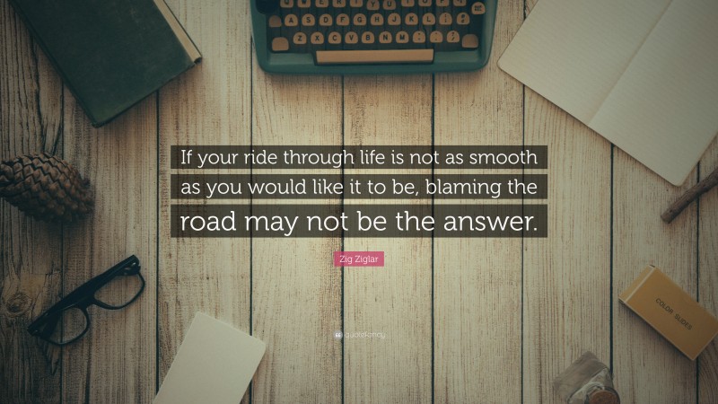 Zig Ziglar Quote: “If your ride through life is not as smooth as you would like it to be, blaming the road may not be the answer.”