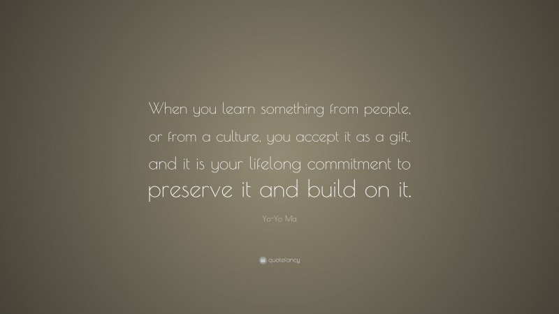 Yo-Yo Ma Quote: “When you learn something from people, or from a culture, you accept it as a gift, and it is your lifelong commitment to preserve it and build on it.”