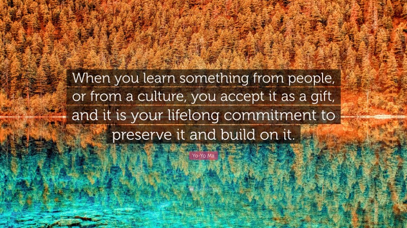 Yo-Yo Ma Quote: “When you learn something from people, or from a culture, you accept it as a gift, and it is your lifelong commitment to preserve it and build on it.”