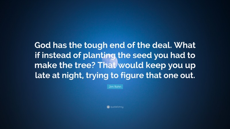 Jim Rohn Quote: “God has the tough end of the deal. What if instead of planting the seed you had to make the tree? That would keep you up late at night, trying to figure that one out.”
