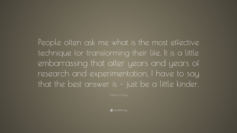 Aldous Huxley Quote: “People often ask me what is the most effective technique for transforming their life. It is a little embarrassing that after years and years of research and experimentation, I have to say that the best answer is – just be a little kinder.”