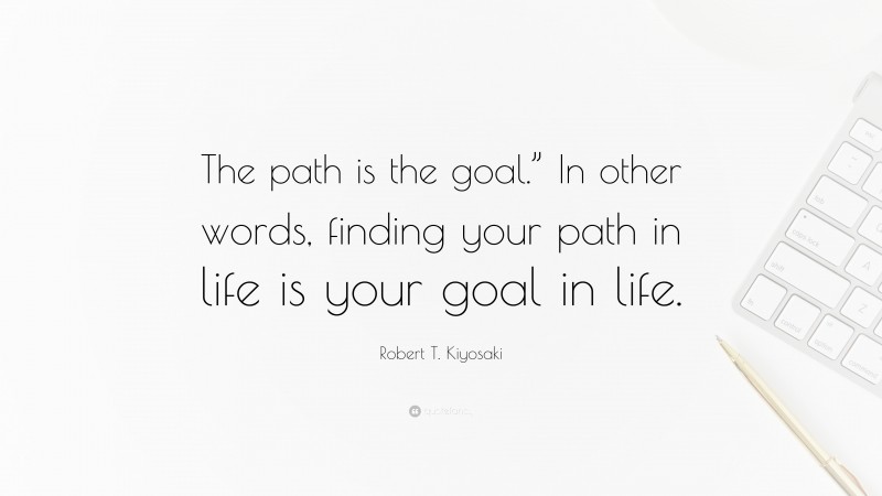 Robert T. Kiyosaki Quote: “The path is the goal.” In other words, finding your path in life is your goal in life.”