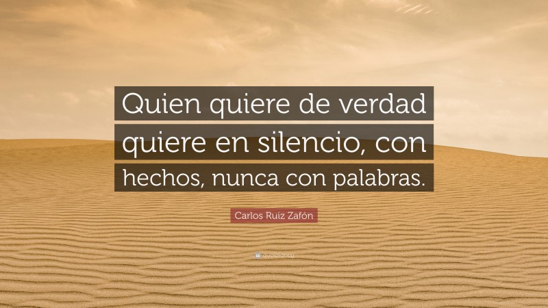 Carlos Ruiz Zafón Quote: “Quien quiere de verdad quiere en silencio, con hechos, nunca con palabras.”