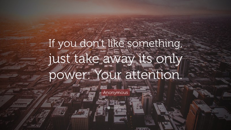 Anonymous Quote: “If you don’t like something, just take away its only power: Your attention.”
