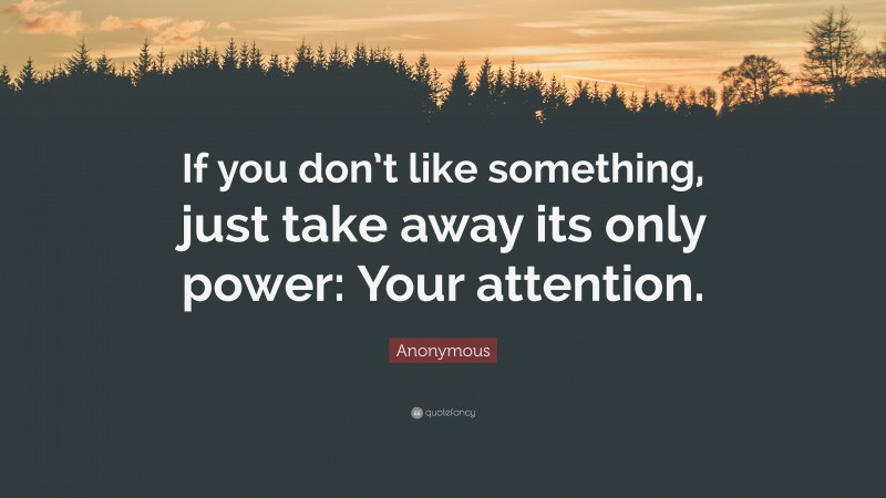 Anonymous Quote: “If you don’t like something, just take away its only power: Your attention.”