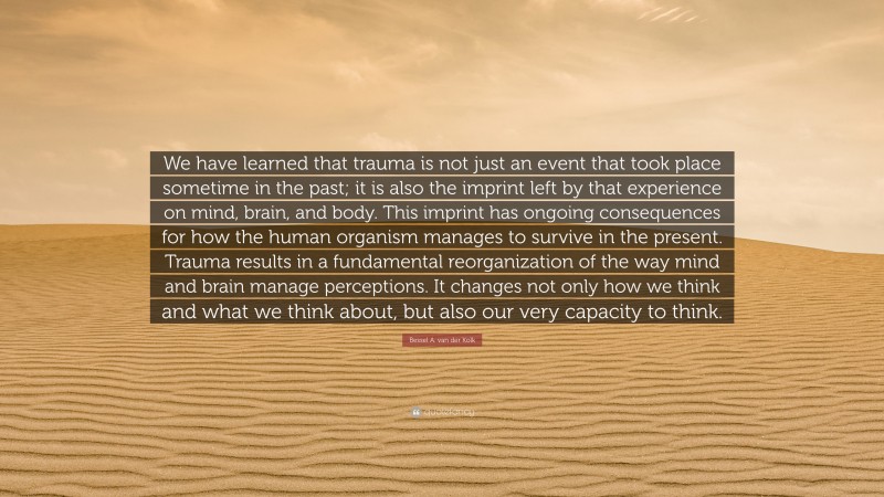 Bessel A. van der Kolk Quote: “We have learned that trauma is not just an event that took place sometime in the past; it is also the imprint left by that experience on mind, brain, and body. This imprint has ongoing consequences for how the human organism manages to survive in the present. Trauma results in a fundamental reorganization of the way mind and brain manage perceptions. It changes not only how we think and what we think about, but also our very capacity to think.”