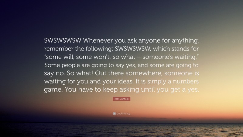 Jack Canfield Quote: “SWSWSWSW Whenever you ask anyone for anything, remember the following: SWSWSWSW, which stands for “some will, some won’t; so what – someone’s waiting.” Some people are going to say yes, and some are going to say no. So what! Out there somewhere, someone is waiting for you and your ideas. It is simply a numbers game. You have to keep asking until you get a yes.”