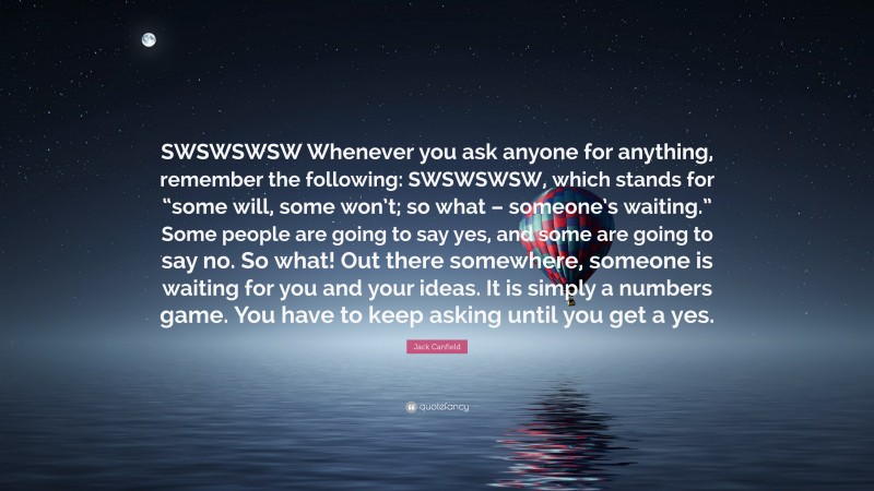 Jack Canfield Quote: “SWSWSWSW Whenever you ask anyone for anything, remember the following: SWSWSWSW, which stands for “some will, some won’t; so what – someone’s waiting.” Some people are going to say yes, and some are going to say no. So what! Out there somewhere, someone is waiting for you and your ideas. It is simply a numbers game. You have to keep asking until you get a yes.”