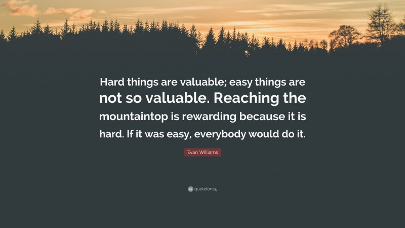 Evan Williams Quote: “Hard things are valuable; easy things are not so valuable. Reaching the mountaintop is rewarding because it is hard. If it was easy, everybody would do it.”