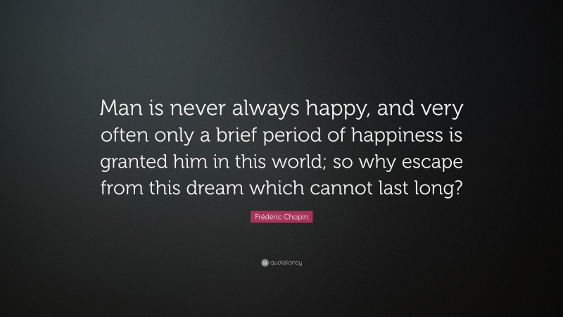 Frédéric Chopin Quote: “Man is never always happy, and very often only a brief period of happiness is granted him in this world; so why escape from this dream which cannot last long?”
